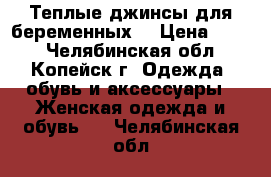 Теплые джинсы для беременных  › Цена ­ 350 - Челябинская обл., Копейск г. Одежда, обувь и аксессуары » Женская одежда и обувь   . Челябинская обл.